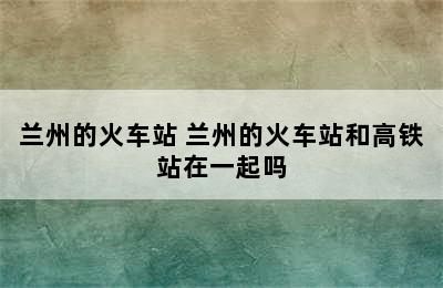 兰州的火车站 兰州的火车站和高铁站在一起吗